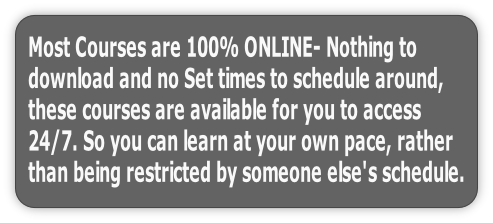 Most Courses are 100% ONLINE- Nothing to 
download and no Set times to schedule around, 
these courses are available for you to access 
24/7. So you can learn at your own pace, rather 
than being restricted by someone else's schedule.
